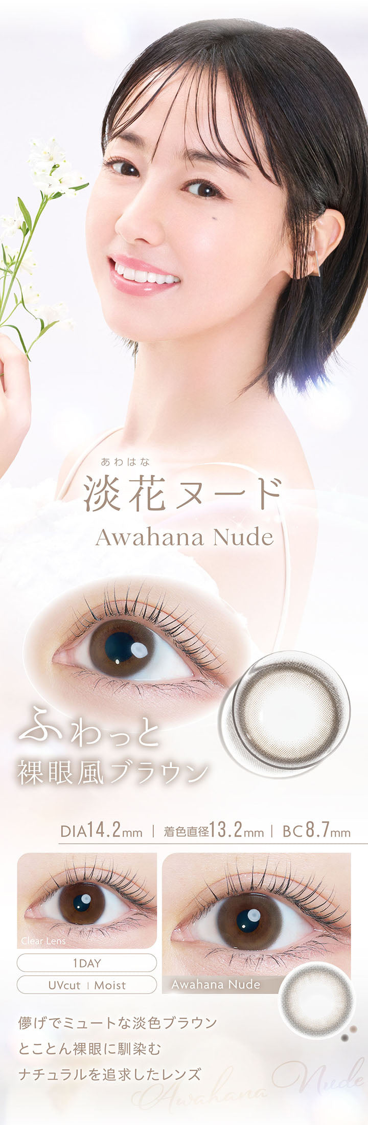 淡花ヌード, Awahana Nude, ふわっと裸眼風ブラウン, DIA14.2mm, 着色直径13.2mm, BC8.7mm, 1day, UVcut, Moist, Clear Lens, Awahana Nude, 儚げでミュートな淡色ブラウン, とことん裸眼に馴染むナチュラルさを追求したレンズ | カイカ Kaica 1day カラコン カラーコンタクト