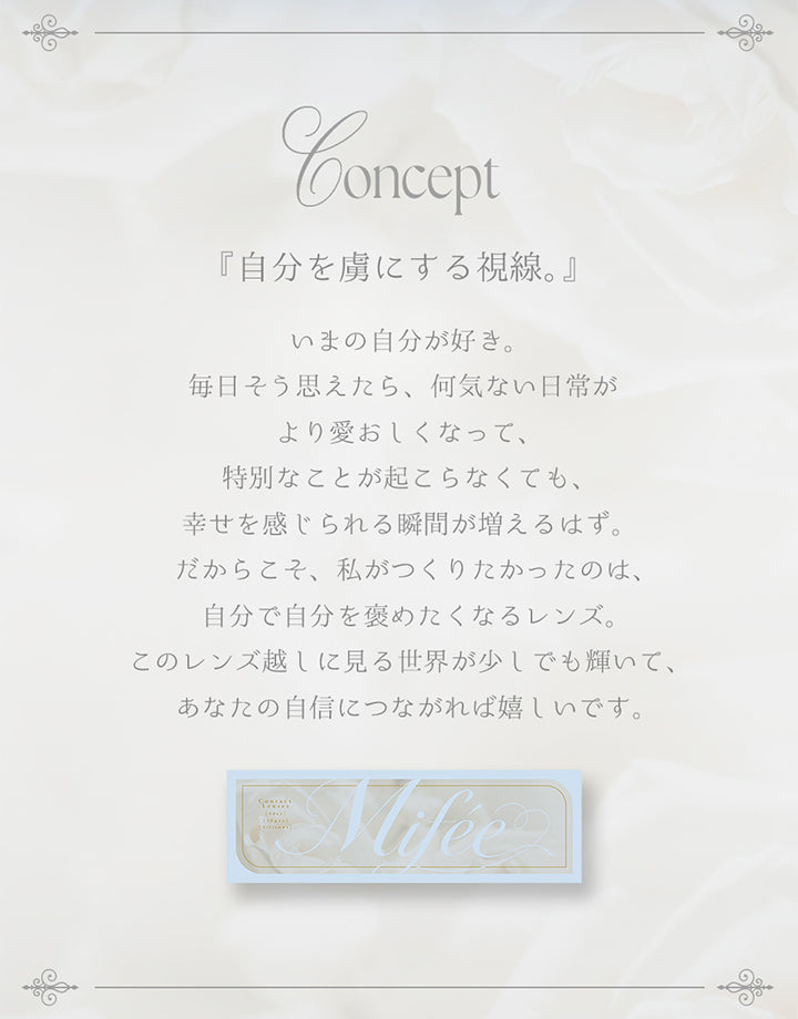 (ミフェのコンセプト), 『自分を虜にする視線。』, 今の自分が好き。毎日そう思えたら、何気ない日常がより愛おしくなって、特別なことが起こらなくても幸せを感じられる瞬間が増えるはず。だからこそ、私がつくりたかったのは、自分で自分をほめたくなるレンズ。このレンズ越しに見る世界が少しでも輝いて、あなたの自信につながればうれしいです。 | ミフェ Mifee 1day カラコン カラーコンタクト
