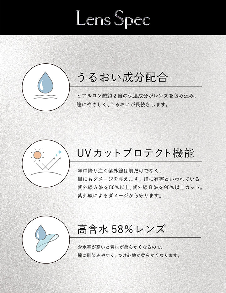 レンズスペック(Lens Spec),うるおい成分配合:ヒアルロン酸約2倍の保湿成分がレンズを包み込み、瞳にやさしく、うるおいが長続きします。,UVカットプロテクト機能:年中降り注ぐ紫外線は肌だけでなく、目にもダメージを与えます。瞳に有害といわれている紫外線A波を50%以上、紫外線B波を95%以上カット。紫外線によるダメージから守ります。,高含水58%レンズ:含水率が高いと素材が柔らかくなるので、瞳に馴染みやすく、つけ心地が柔らかくなります。 | クルーム Cruum 1day カラコン カラーコンタクト