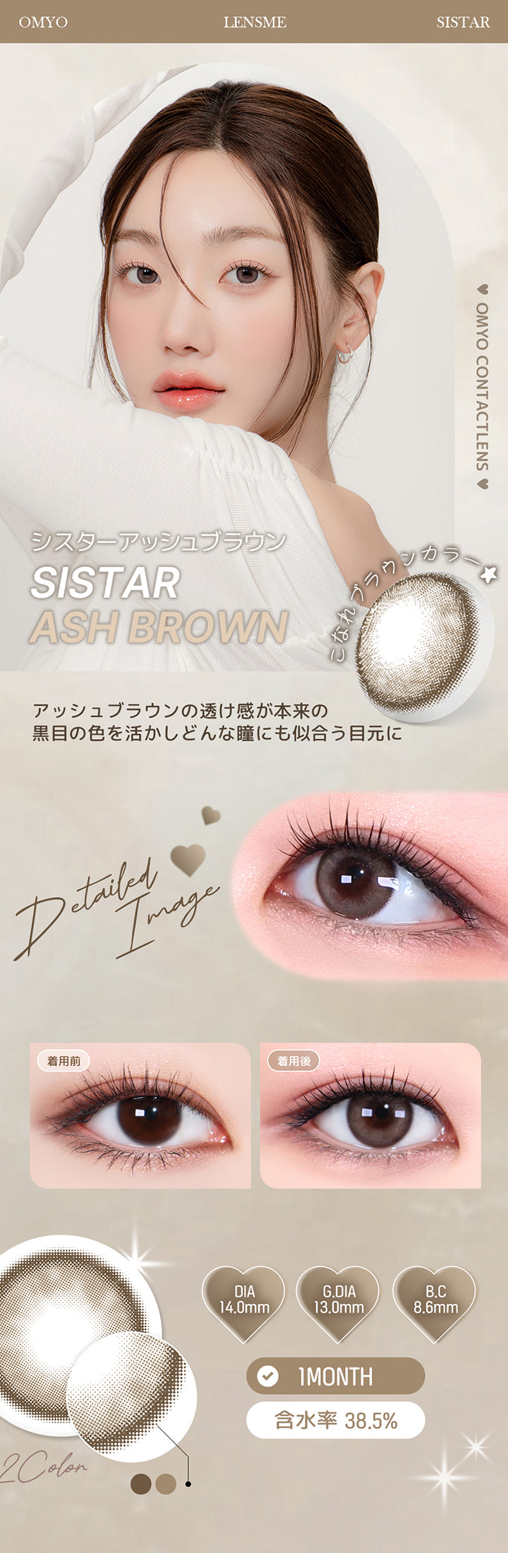シスターアッシュブラウン(Sistar Ash Brown) アッシュブラウンの透け感が本来の黒目の色を活かし、どんな瞳にも似合う目元に。 1month DIA14.0mm 着色直径13.0mm BC8.6mm 含水率38.5% シスターアッシュブラウン(Sistar Ash Brown)の装用比較画像 シスターアッシュブラウン(Sistar Ash Brown)のレンズ画像 | オマイオバイレンズミー Omyo By Lensme montyly カラコン カラーコンタクト