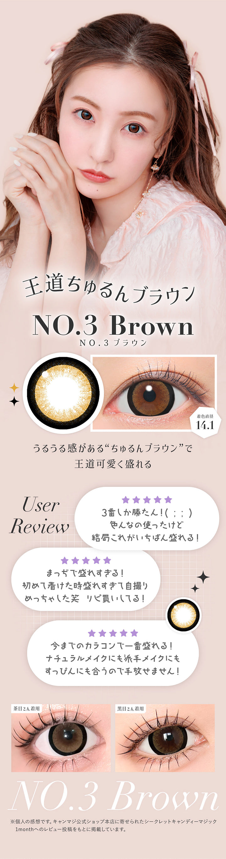 NO.3 ブラウン(No.3 Brown) 着色直径14.1mm,王道ちゅるんブラウン,うるうる感があるちゅるんブラウンで王道可愛く盛れる。,ユーザーレビュー:3番しか勝たん!色んなの使ったけど結局これがいちばん盛れる!,まっぢで盛れすぎる!初めて着けたとき盛れ過ぎて自撮りめっちゃした笑 リピ買いしてる!,今までのカラコンで1番盛れる!ナチュラルメイクにも派手メイクにもすっぴんにも合うので手放せません!,※個人の感想です。キャンマジ公式ショップ本店に寄せられたシークレットキャンディーマジック1monthへのレビューをもとに掲載しています。,黒目・茶目装用比較 | シークレットキャンディーマジックトーリックワンマンス Secret Candymagic Toric 1Month カラコン カラーコンタクト