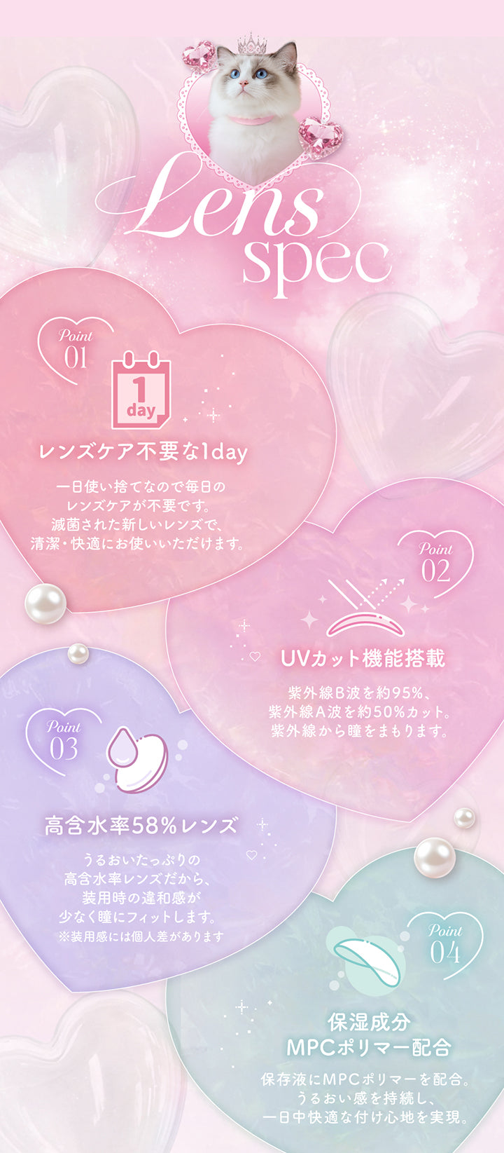 プリンキス(Prinkiss)のレンズスペック,01_レンズケア不要な1day:一日使い捨てなので毎日のレンズケアが不要です。滅菌された新しいレンズで、清潔·快適にお使いいただけます。,02_UVカット機能搭載:紫外線B波を約95%、紫外線A波を約50%カット。紫外線から瞳をまもります。,03_高含水率58%レンズ:うるおいたっぷりの高含水率レンズだから、装用時の違和感が少なく瞳にフィットします。※装用感には個人差があります,04_保湿成分MPCポリマー配合:,保存液にMPCポリマーを配合。うるおい感を持続し、一日中快適な付け心地を実現。 | プリンキス Prinkiss 1day カラコン カラーコンタクト