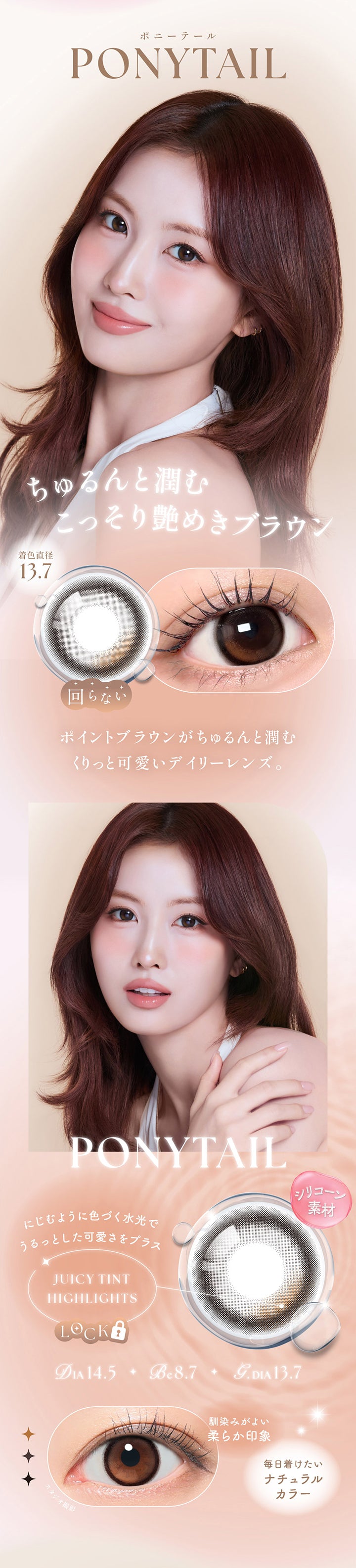 ポニーテール(Ponytail) DIA14.5mm GDIA13.7mm BC8.7mm,ちゅるんと潤むこっそり煌めきブラウン,ポイントブラウンがちゅるんと潤むくりっと可愛いデイリーレンズ。,シリコーン素材,ジューシーティントハイライト:にじむように色づく水光でうるっとした可愛さをプラス,馴染みがよい柔らか印象,毎日つけたいナチュラルカラー | シーワンマンス Sie.1Month カラコン カラーコンタクト