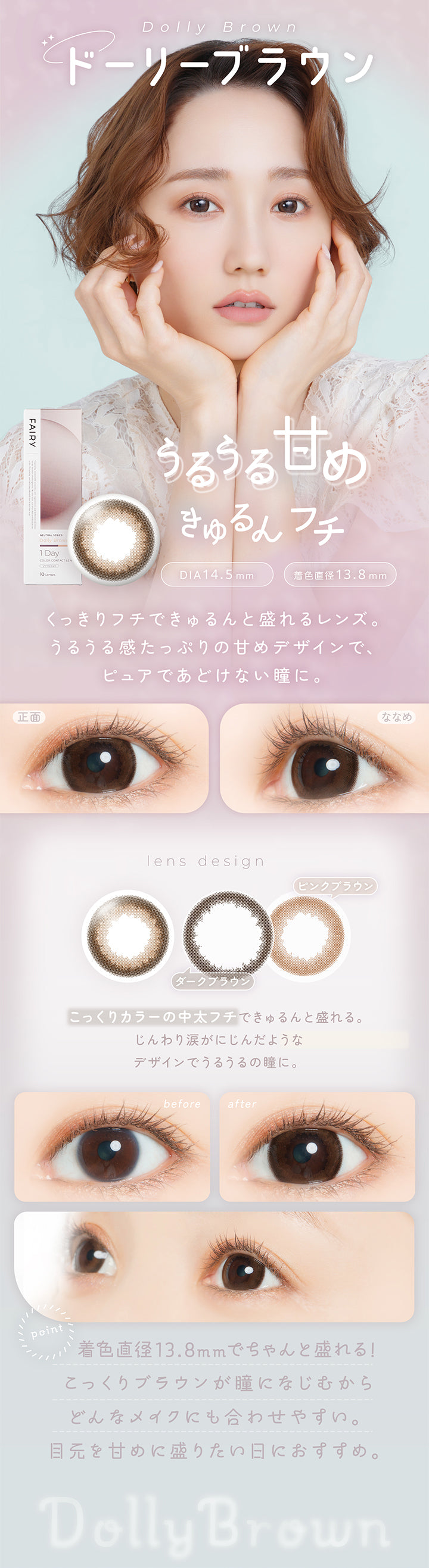 ドーリーブラウン(Dolly Brown) DIA14.5mm 着色直径13.8mm,うるうる甘めきゅるんフチ,くっきりフチできゅるんと盛れるレンズ。うるうる感たっぷりの甘めデザインでピュアであどけない瞳に。,こっくりカラーの中太フチできゅるんと盛れる。じんわり涙がにじんだようなデザインでうるうるの瞳に。,着色直径13.8mmでちゃんと盛れる!こっくりブラウンが瞳になじむからどんなメイクにも合わせやすい。目元を甘めに盛りたい日におすすめ。,裸眼装用比較,正面・斜め装用イメージ | フェアリーワンデーニュートラルシリーズ Fairy 1Day Neutral Series カラコン カラーコンタクト