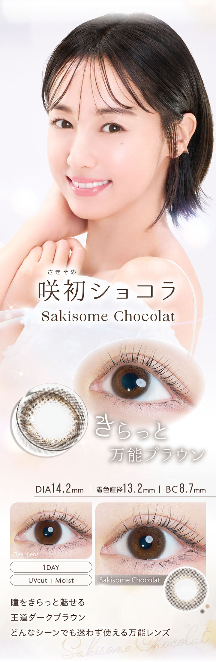咲初ショコラ, Sakisome Chocolat, きらっと万能ブラウン, DIA14.2mm, 着色直径13.2mm, BC8.7mm, 1day, UVcut, Moist, Clear Lens, Sakisome Chocolat, 瞳をきらっと魅せる王道ダークブラウン, どんなシーンでも迷わず使える万能レンズ | カイカ Kaica 1day カラコン カラーコンタクト