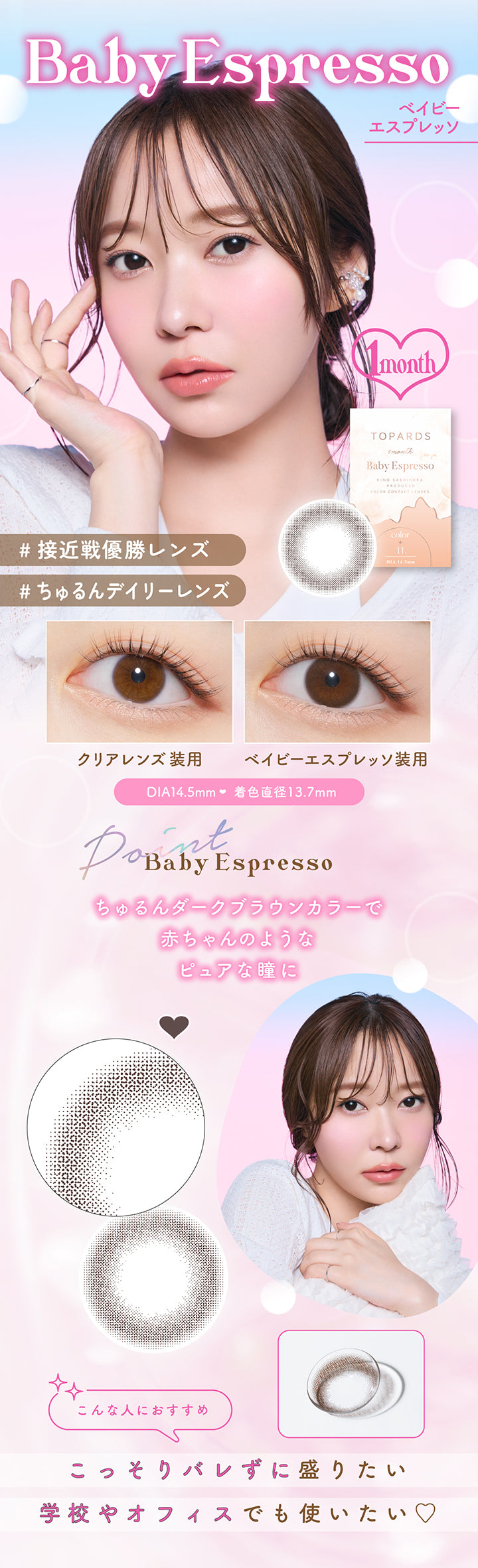 Baby Espresso(ベイビーエスプレッソ), 1month, 接近戦優勝レンズ, ちゅるんデイリーレンズ, 装用比較, DIA14.5mm, 着色直径13.7mm, 装用比較, Baby Espresso Point, ちゅるんダークブラウンカラーで赤ちゃんのようなピュアな瞳に, こんな人におすすめ:こっそりバレずに盛りたい、学校やオフィスでも使いたい♡ | トパーズワンマンス TOPARDS 1month カラコン カラーコンタクト