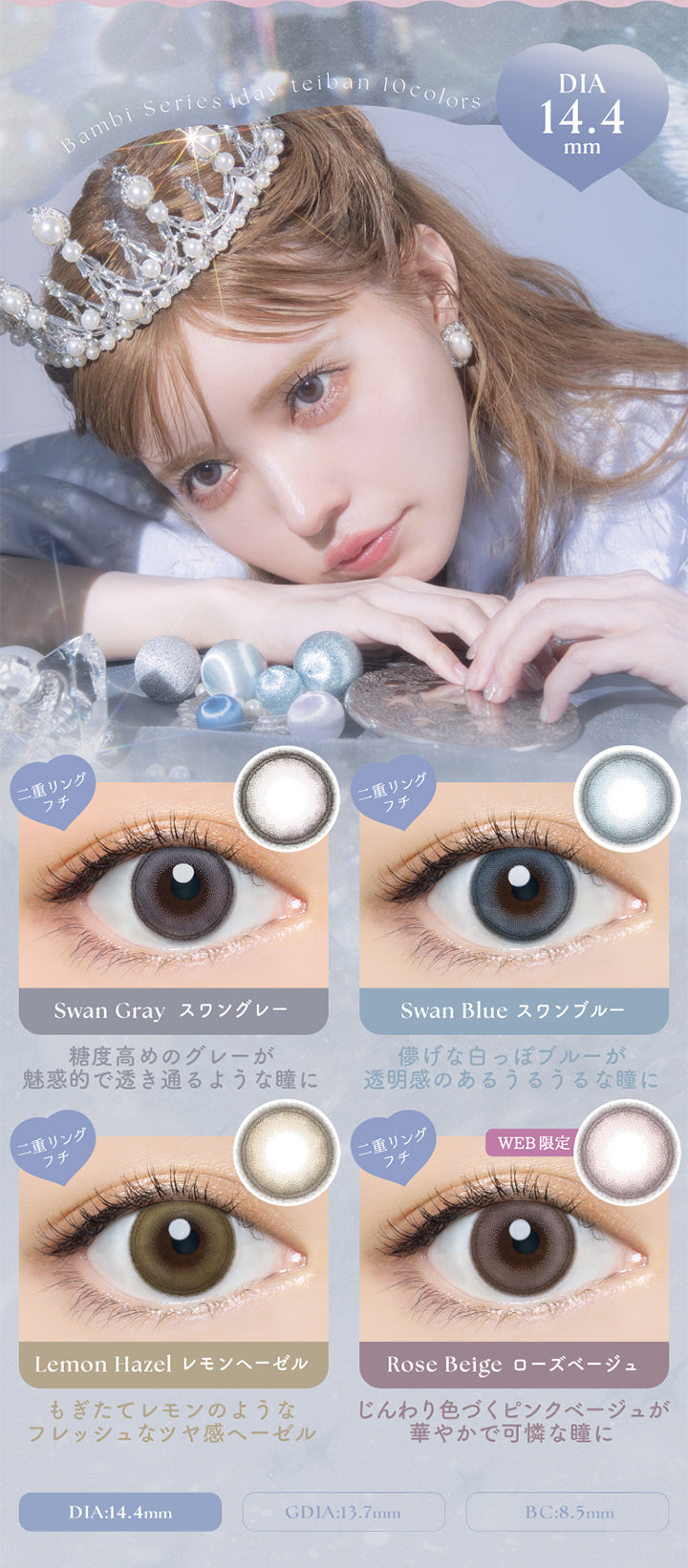 Bambi Series 1day ,teiban 10colors,DIA14.4mm,二重リングフチ,Swan Gray スワングレー,糖度高めのグレーが,魅惑的で透き通るような瞳に,Swan Blue スワンブルー,儚げな白っぽブルーが,透明感のあるうるうるな瞳に,Lemon Hazel レモンヘーゼル,もぎたてレモンのような,フレッシュなツヤ感へーゼル,Web限定,Rose Beige ローズベージュ,じんわり色づくピンクベージュが,華やかで可憐な瞳に,DIA:14.4mm,GDIA:13.7mm,BC:8.5mm | バンビシリーズワンデー(AngelcolorBambiSeries) 1day カラコン カラーコンタクト