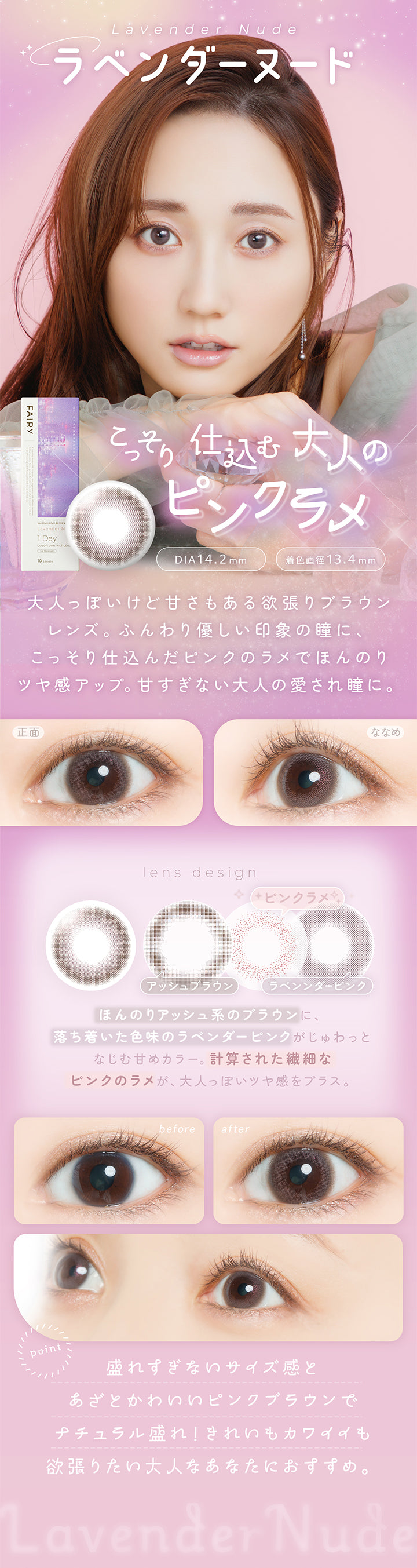ラベンダーヌード(Lavender Nude) DIA14.2mm 着色直径13.4mm,こっそり仕込む大人のピンクラメ,大人っぽいけど甘さもある欲張りブラウンレンズ。ふんわり優しい印象の瞳に、こっそり仕込んだピンクのラメでほんのりツヤ感アップ。甘すぎない大人の愛され瞳に。,ほんのりアッシュ系のブラウンに、落ち着いた色味のラベンダーピンクがじゅわっとなじむ甘めカラー。計算された繊細なピンクのラメが、大人っぽいツヤ感をプラス。,盛れずぎないサイズ感とあざとかわいいピンクブラウンでナチュラル盛れ!きれいもカワイイも欲張りたい大人なあなたにおすすめ。,裸眼装用比較,正面・斜め装用イメージ | フェアリーワンデーシマーリングシリーズ Fairy 1Day Shimmering Series カラコン カラーコンタクト