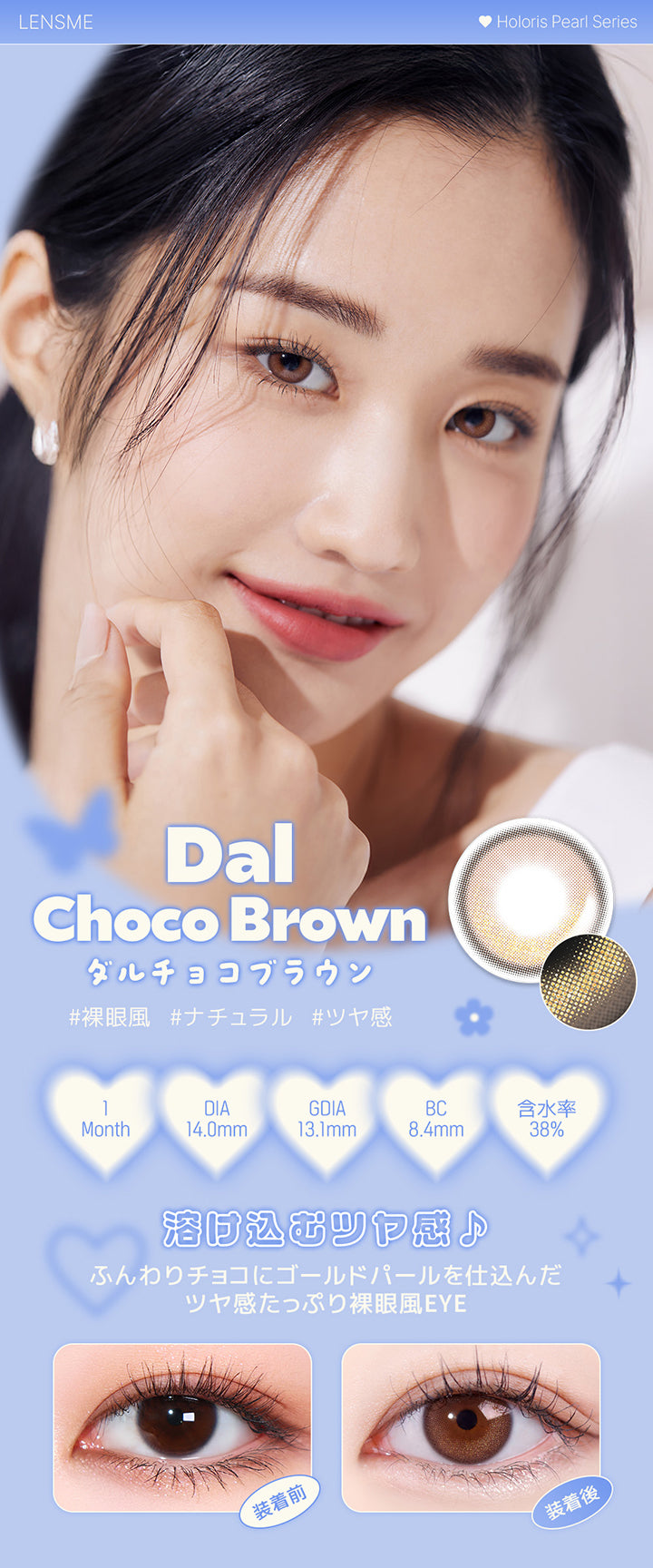 ダルチョコブラウン(Dal Choco Brown),ホロリスバイレンズミー(Holoris By Lensme) ホロリスパールシリーズ(Holoris Pearl Series),裸眼風 / ナチュラル / ツヤ感,1month,DIA14.0mm,13.1mm,BC8.4mm,含水率38%,装用比較,溶け込むツヤ感♪ふんわりチョコにゴールドパールを仕込んだツヤ感たっぷり裸眼風Eye | ホロリスバイレンズミー Holoris By Lensme 1month monthly カラコン カラーコンタクト