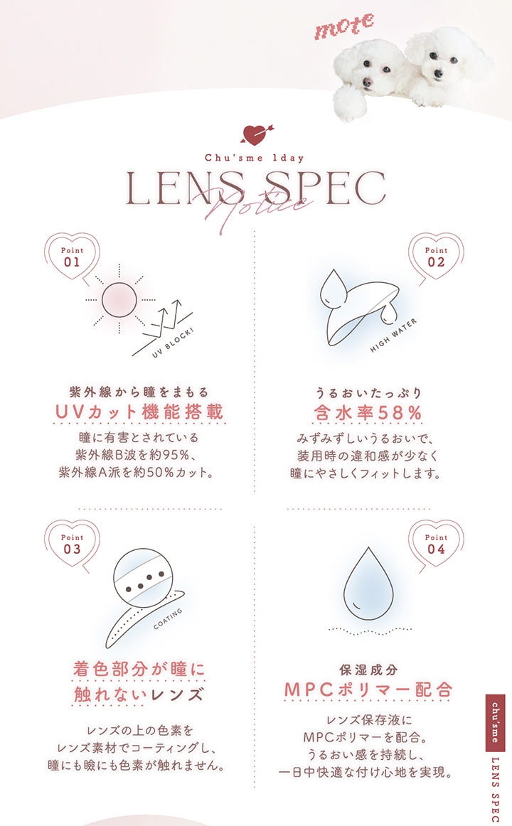 (レンズスペック)Chu's me 1day Lens Spec,Point01 紫外線から瞳をまもるUVカット機能搭載:瞳に有害とされている紫外線B波を約95%、紫外線A波を約50%カット。,Point01 うるおいたっぷり含水率58%:みずみずしいうるおいで、装用時の違和感が少なく瞳にやさしくフィットします。,Point01 着色部分が瞳に触れないレンズ:レンズの上の色素をレンズ素材でコーティングし、瞳にも瞼にも色素が触れません。,Point01 保湿成分MPCポリマー配合:レンズ保存液にMPCポリマーを配合。うるおい感を持続し、一日中快適な付け心地を実現。 | チューズミー chu's me 1day カラコン カラーコンタクト