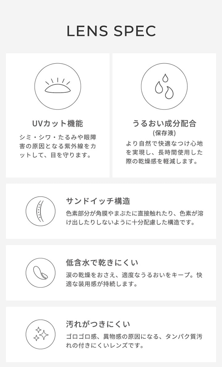 フェアリーワンデーニュートラルシリーズ(FAIRY 1DAY NEUTRAL SERIES)のレンズスペック,シミ・シワ・たるみや眼障 害の原因となる紫外線をカ ットして、目を守ります。,うるおい成分配合,(保存液),より自然で快適なつけ心地 を実現し、長時間使用した 際の乾燥感を軽減します。,サンドイッチ構造,色素部分が角膜やまぶたに直接触れたり、 色素が溶 け出したりしないように十分配慮した構造です。,低含水で乾きにくい,涙の乾燥をおさえ、適度なうるおいをキープ。 快適な装用感が持続します。,汚れがつきにくいゴロゴロ感、 異物感の原因になる、タンパク質汚れの付きにくいレンズです。|フェアリーワンデーニュートラルシリーズ FAIRY 1DAY NEUTRAL SERIES カラコン カラーコンタクト