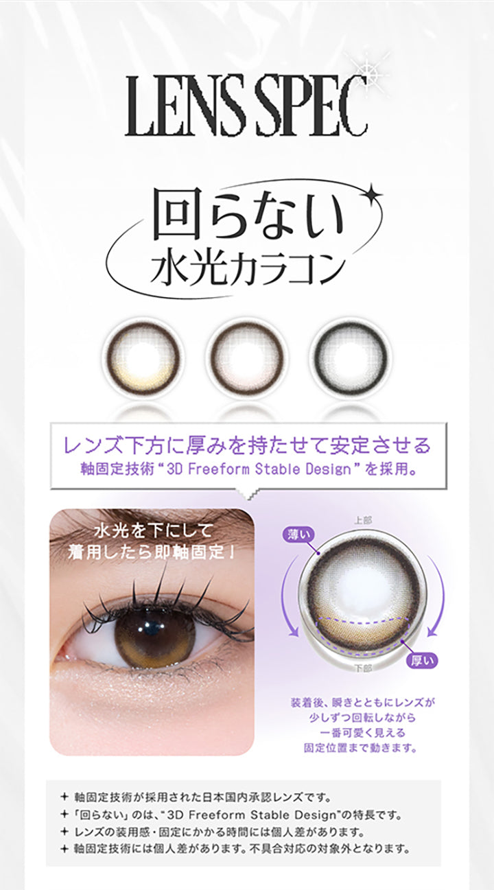 LENS SPEC, 回らない水光カラコン, レンズ下方に厚みを持たせて安定させる, 軸固定技術 3D freeform stable designを採用。, 水光を下にして着用したら即軸固定!, 装着後、瞬きとともにレンズが少しずつ回転しながら一番かわいく見える固定位置まで動きます。, 軸固定技術が採用された日本国内承認レンズです。, 回らないのは、3D freeform stable designの特徴です。, レンズの装用感・固定にかかる時間には個人差があります。, 軸固定技術には個人差があります。不具合対応の対象外となります。| リアリア RIARIA 1day カラコン カラーコンタクト