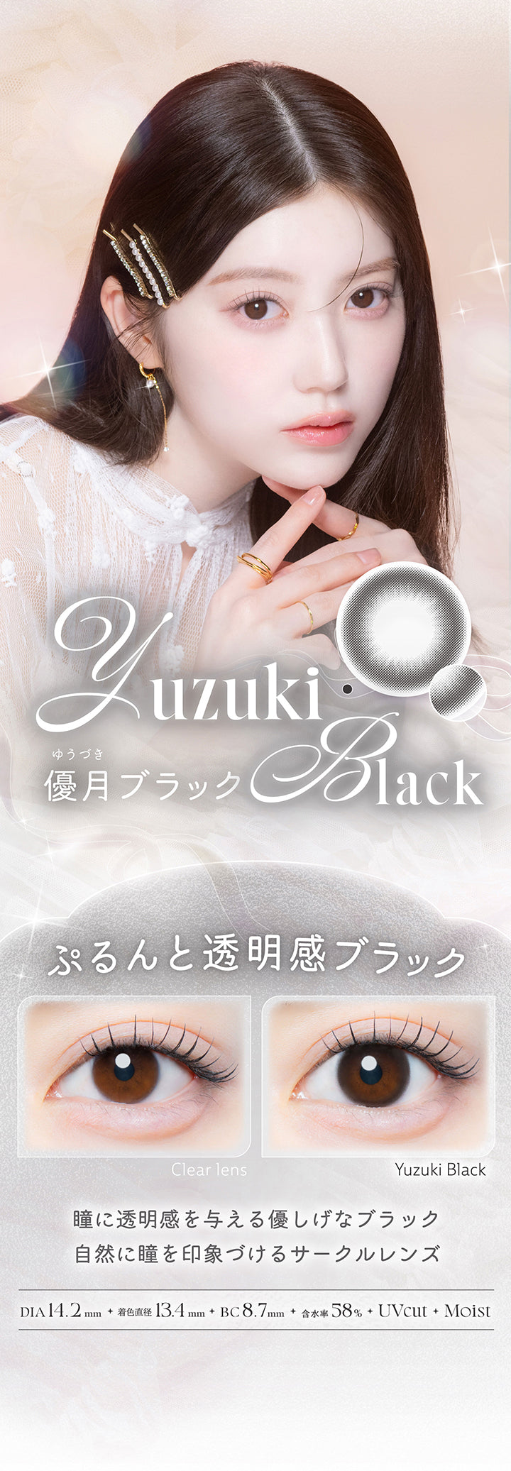 優月ブラック(Yuzuki Black),ぷるんと透明感ブラック,瞳に透明感を与える優し気なブラック。自然に瞳を印象づけるサークルレンズ。,1箱10枚入り DIA14.2mm 着色直径13.4mm BC8.7mm 含水率58.0% UVカット うるおい成分,レンズ画像 装用比較画像 | カイカ Kaica 1day カラコン カラーコンタクト