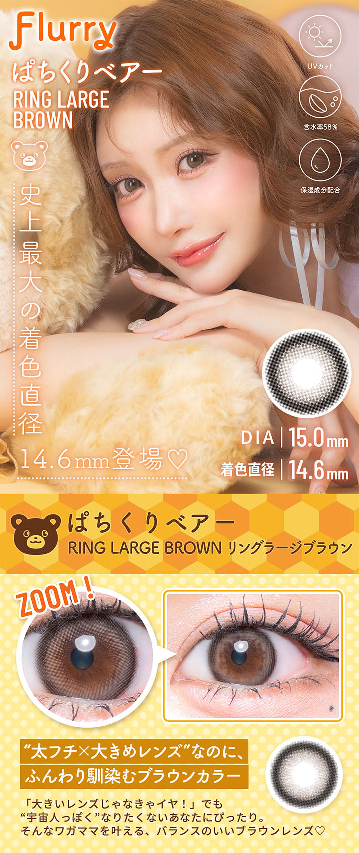 ぱちくりベアー(Ring Large Brown), フルーリーバイカラーズ(Flurry by colors), 史上最大の着色直径14.6mm登場♡, DIA15.0mm, 着色直径14.6mm, UVカット, 含水率58%, 保湿成分配合, ぱちくりベアー, Ring Large Brown(リングラージブラウン), Zoom!, 太フチ × 大きめレンズなのに、ふんわり馴染むブラウンカラー, 「大きいレンズじゃなきゃイヤ!」でも宇宙人っぽくなりたくないあなたにぴったり。そんなワガママを叶える、バランスのいいブラウンレンズ♡ | フルーリーバイカラーズ Flurry by colors 1day カラコン カラーコンタクト