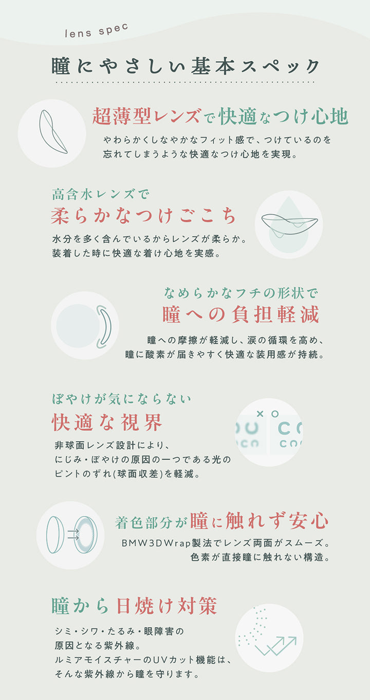 lens spec瞳にやさしい基本スペック,超薄型レンズで快適なつけ心地やわらかくしなやかなフィット感で、つけているのを 忘れてしまうような快適なつけ心地を実現。,高含水レンズで柔らかなつけごこち水分を多く含んでいるからレンズが柔らか。装着した時に快適な着け心地を実感。なめらかなフチの形状で,瞳への負担軽減瞳への摩擦が軽減し、 涙の循環を高め、 瞳に酸素が届きやすく快適な装用感が持続。,ぼやけが気にならない快適な視界非球面レンズ設計により、にじみ・ぼやけの原因の一つである光の ピントのずれ(球面収差) を軽減。,着色部分が瞳に触れず安心BMW3DWrap製法でレンズ両面がスムーズ。色素が直接瞳に触れない構造。,瞳から日焼け対策シミ・シワ・たるみ・眼障害の原因となる紫外線。ルミアモイスチャーのUVカット機能は、そんな紫外線から瞳を守ります。,