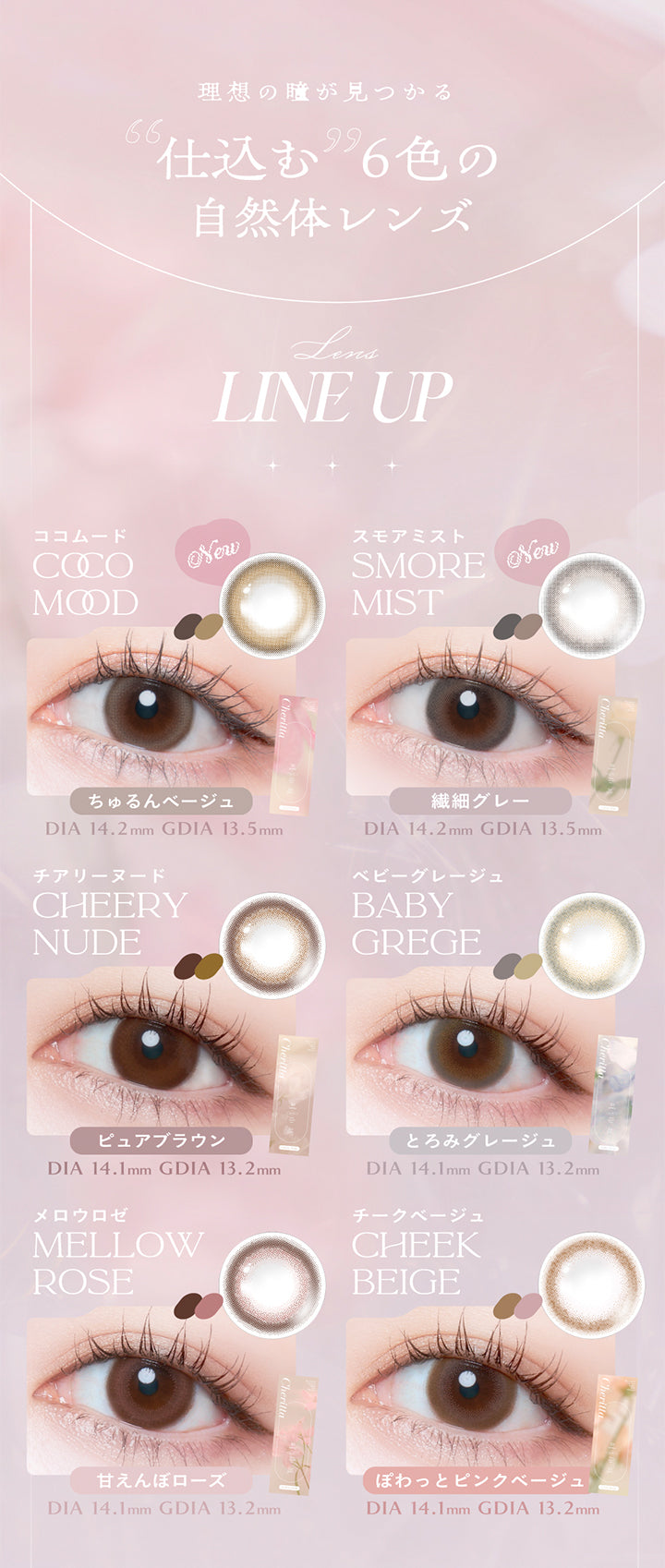 理想の瞳が見つかる仕込む6色の自然体レンズ, LINE UP, ココムード COCO MOOD, New, ちゅるんベージュ, DIA 14.2mm , GDIA 13.5mm, スモアミスト SMORE MIST, New, 繊細グレー, DIA 14.2mm , GDIA 13.5mm, チアリーヌード CHEERYNUDE, ピュアブラウン, DIA 14.1mm, GDIA 13.2mm, ベビーグレージュ BABY GREGE, とろみグレージュ, DIA 14.1mm, GDIA 13.2mm, メロウロゼ MELLOW ROSE, 甘えんぼローズ, DIA 14.1mm, GDIA 13.2mm, チークベージュ CHEEK BEIGE, ぽわっとピンクベージュ, DIA 14.1mm, GDIA 13.2mm, | (チェリッタ) (Cheritta) 1day カラコン カラーコンタクト