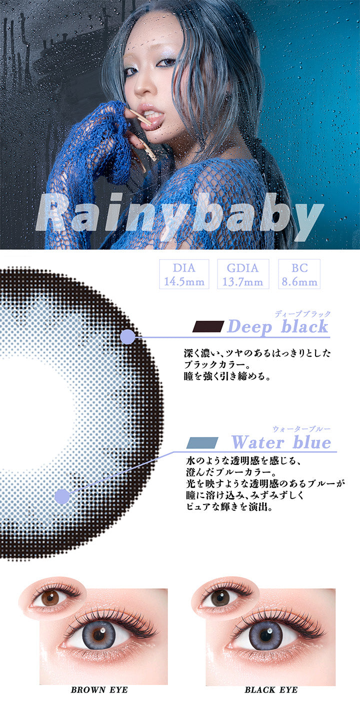 レイニーベイビー(Rainy Baby),DIA14.5mm,GDIA13.7mm,BC8.6mm,ディープブラック:深く濃い、ツヤのあるはっきりとしたブラックカラー。瞳を強く、引き締める。,ウォーターブルー:水のような透明感を感じる、澄んだブルーカラー。光を映すような透明感のあるブルーが瞳に溶け込み、みずみずしくピュアな輝きを演出。,黒目・茶目装用比較 | ギャルネバーダイ Gal Never Die 1day カラコン カラーコンタクト