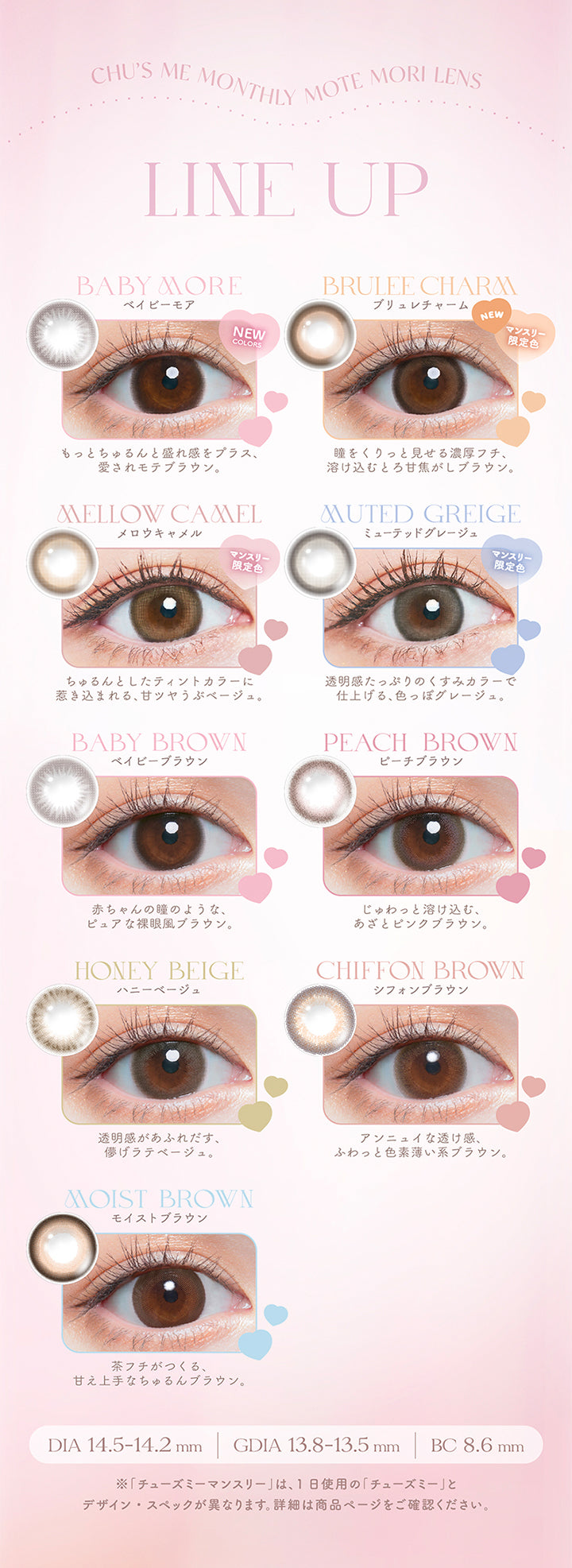 Chu's me monthly Mote Mori Lens, line up, baby more(ベイビーモア)マンスリー限定色, もっとちゅるんと盛れ感をプラス、愛されモテブラウン, brulee charm(ブリュレチャーム)マンスリー限定色, 瞳をくりっと見せる濃厚フチ、溶け込むとろ甘焦がしブラウン。, mellow camel(メロウキャメル)マンスリー限定色, ちゅるんとしたティンとカラーに引き込まれる、甘ツヤうぶベージュ。, muted greige(ミューテッドグレージュ)マンスリー限定色, 透明感たっぷりのくすみカラーで仕上げる、色っぽグレージュ。, baby brown(ベイビーブラウン), 赤ちゃんの瞳のようなピュアな裸眼風ブラウン。, peach brown(ピーチブラウン), じゅわっと溶け込む、あざとピンクブラウン。, honey beige(ハニーベージュ), 透明感があふれ出す、儚げラテベージュ。, Chiffon brown(シフォンブラウン), アンニュイな透け感、ふわっと色素薄い系ブラウン。, moist brown(モイストブラウン), 茶フチが作る、甘え上手なちゅ