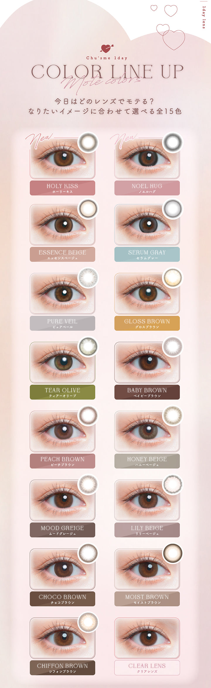 (ラインナップ)Chu's me 1day Mote Colors line up,今日は度のレンズでモテる?なりたいイメージに合わせて選べる全15色,New ホーリーキス(Holy Kiss),New ノエルハグ(Noel Hug),エッセンスベージュ(Essence Beige),セラムグレー(Serum Gray),ピュアベール(Pure Veil),グロスブラウン(Gloss Brown),ティアーオリーブ(Tear Olive),ベイビーブラウン(Baby Brown),ピーチブラウン(Peach Brown),ハニーベージュ(Honey Beige),ムードグレージュ(Mood Greige),リリーベージュ(Lily Beige),チョコブラウン(Choco Brown),モイストブラウン(Moist Brown),シフォンブラウン(Chiffon Brown) | チューズミー chu's me 1day カラコン カラーコンタクト