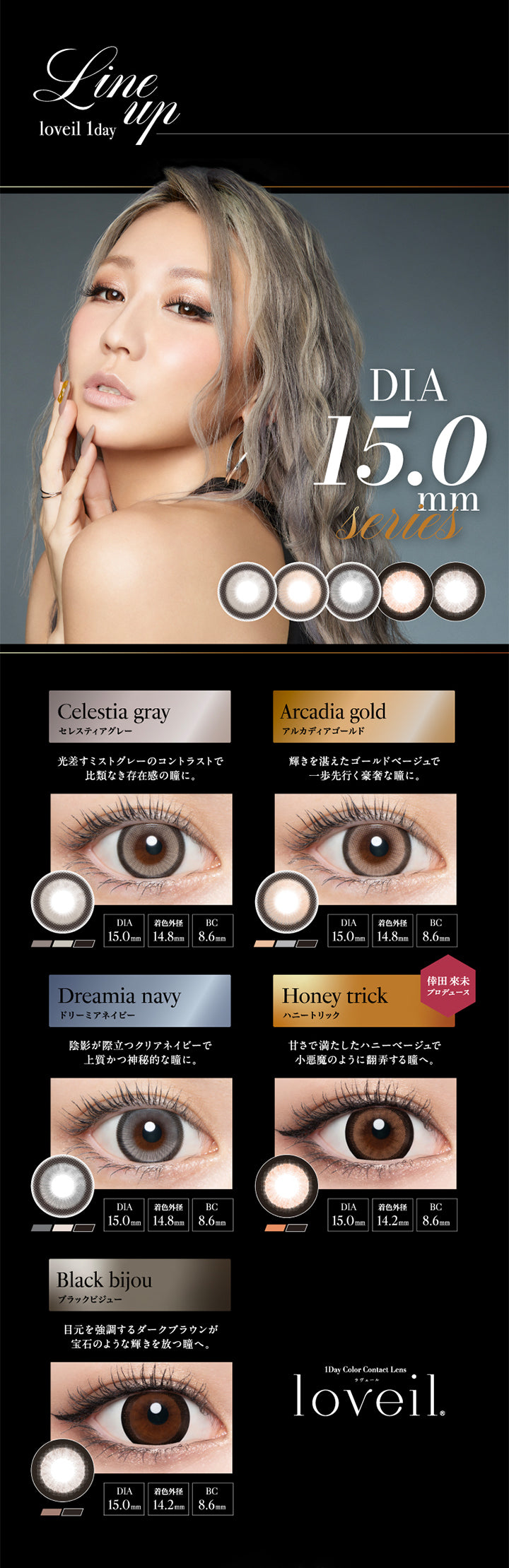 Line up loveil 1day, DIA15.0mm Series, Celestia gray, セレスティアグレー, 光差すミストグレーのコントラストで比類なき存在感の瞳に。, DIA15.0mm, 着色外径14.8mm, BC8.6mm, Arcadia gold, アルカディアゴールド, 輝きを湛えたゴールドベージュで一歩先行く豪奢な瞳に。, DIA15.0mm, 着色外径14.8mm, BC8.6mm, Dreamia navy, ドリーミアネイビー, 陰影が際立つクリアネイビーで上質活神秘的な瞳に。, DIA15.0mm, 着色外径14.8mm, BC8.6mm, Honey trick, ハニートリック, 倖田來未プロデュース, 甘さで満たしたハニーベージュで小悪魔のように翻弄する瞳へ。, DIA15.0mm, 着色外径14.2mm, BC8.6mm, Black bijou, ブラックビジュー, 目元を強調するダークブラウンが宝石のような輝きを放つ瞳へ。, DIA15.0mm, 着色外径14.2mm, BC8.6mm, 1day Color Contact Lens, loveil,