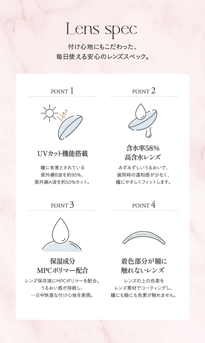 Lens spec, 着け心地にもこだわった、毎日使える安心のレンズスペック。, Point1 UVカット機能搭載 瞳に有害とされている紫外線B波を約95%、紫外線A波を約50%カット。, Point2 含水率58%高含水レンズ みずみずしいうるおいで装用時の違和感が少なく、瞳にやさしくフィットします。, Point3 保湿成分MPCポリマー配合 レンズ保存液にMPCポリマーを配合。うるおい感が持続し、一日中快適な着け心地を実現。, Point4 着色部分が瞳に触れないレンズ レンズの上の色素をレンズ素材でコーティングし、瞳にも瞼にも色素が触れません。|キュプリエ Quprie 1day カラコン カラーコンタクト