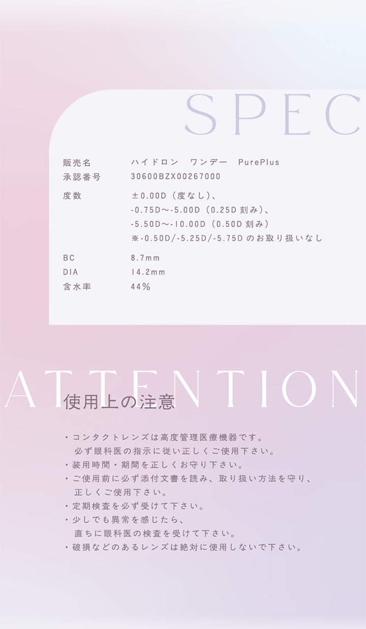 SPEC,販売名,ハイドロン ワンデー Pure Plus ,承認番号,0600BZX00267000,度数,±0.00D(度なし)、,-0.75D~-5.00D (0.25D 刻み)、,-5.50D~-10.00D (0.50D 刻み),※ -0.50D/-5.25D / -5.75D のお取り扱いなし,BC8.7mm,DIA4.2mm,含水率44%,Attention,使用上の注意,・コンタクトレンズは高度管理医療機器です。,必ず眼科医の指示に従い正しくご使用下さい。,・装用時間・期間を正しくお守り下さい。,・ご使用前に必ず添付文書を読み、 取り扱い方法を守り、,正しくご使用下さい。,・定期検査を必ず受けて下さい。,・少しでも異常を感じたら、,直ちに眼科医の検査を受けて下さい。,・破損などのあるレンズは絶対に使用しないで下さい。,|トパーズシリコーンハイドロゲル(TOPARDS SILICONE HYDROGEL) 1day カラコン カラーコンタクト