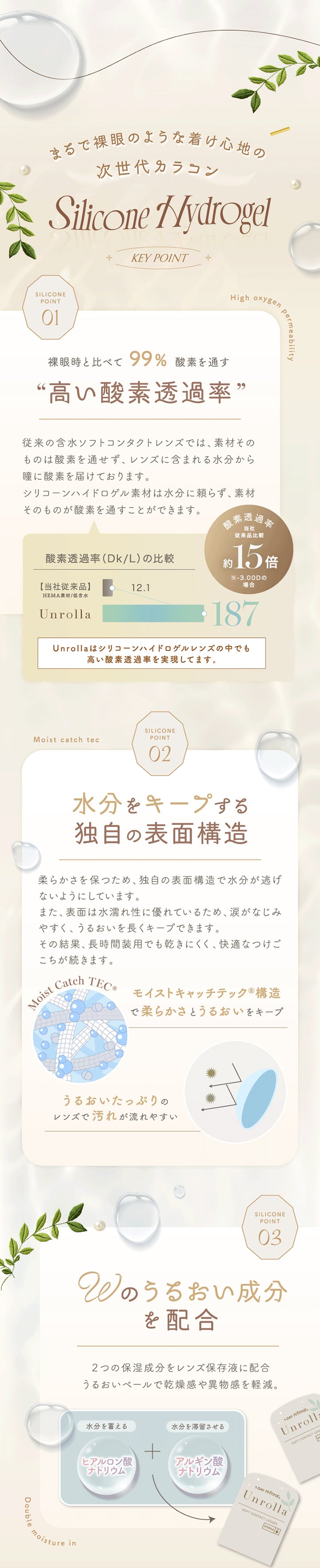 まるで裸眼のような着け心地の, 次世代カラコン, Silicone Nydrogel, Key Point, Silicone Point 01, High oxygen Permeability, 裸眼時と比べて99% 酸素を通す“高い酸素透過率”, 従来の含水ソフトコンタクトレンズでは、素材そのものは酸素を通せず、レンズに含まれる水分から瞳に酸素を届けております。シリコーンハイドロゲル素材は水分に頼らず、素材そのものが酸素を通すことができます。, 酸素透過率当社従来品比較約15倍※-3.00Dの場合, 酸素透過率(Dk/L)の比較, 【当社従来品】, HEMA素材/低含水, 12.1, 187, Unrolla, Unrollaはシリコーンハイドロゲルレンズの中でも高い酸素透過率を実現してます。, Moist catch tec, Silicone Point 02, 水分をキープする独自の表面構造, 柔らかさを保つため、独自の表面構造で水分が逃げないようにしています。, また、表面は水濡れ性に優れているため、涙がなじみ, やすく、うるおいを長くキープできます。その結果、長時間装用でも乾きにくく、快適なつ