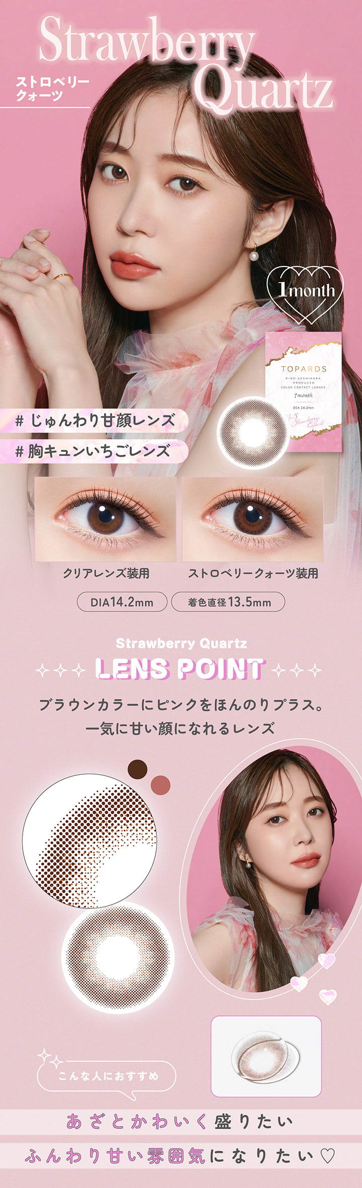 Strawberry Quartz(ストロベリークォーツ), 1month, じゅんわり甘顔レンズ, 胸キュンいちごレンズ, 装用比較, Strawberry Quartz Lens Point, ブラウンカラーにピンクをほんのりプラス 一気に甘い顔になれるレンズ, こんな人におすすめ:あざとかわいく盛りたい、ふんわり甘い雰囲気になりたい | トパーズワンマンス TOPARDS 1month カラコン カラーコンタクト