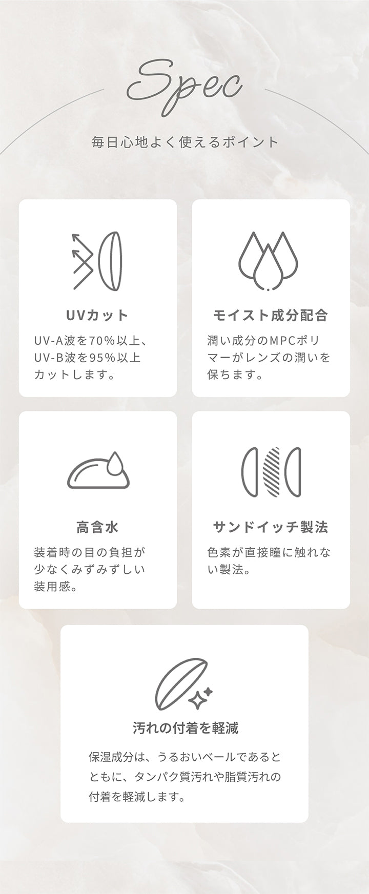 Spec,毎日心地よく使えるポイント,UVカット UV-A波を70%以上、UV-B波を95%以上カットします。,モイスト成分配合 うるおい成分のMPCポリマーがレンズのうるおいを保ちます。,高含水 装着時の目の負担が少なくみずみずしい装用感。,サンドイッチ製法 色素が直接瞳に触れない製法。,汚れの付着を軽減 保湿成分は、うるおいベールであるとともに、タンパク質汚れや脂質汚れの付着を軽減します。| アーティラルワンデー58%UVM Artiral 1day 58%UVM 1day カラコン カラーコンタクト