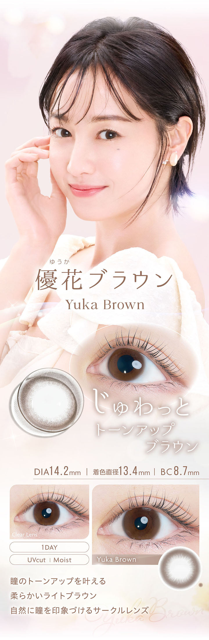 優花ブラウン, Yuka Brown, じゅわっとトーンアップブラウン, DIA14.2mm, 着色直径13.4mm, BC8.7mm, 1day, UVcut, Moist, Clear Lens, Yuka Brown, 瞳のトーンアップを叶える柔らかいライトブラウン, 自然に瞳を印象づけるサークルレンズ | カイカ Kaica 1day カラコン カラーコンタクト