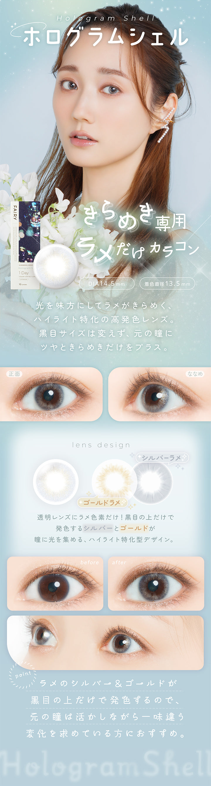 ホログラムシェル(hologram shell) DIA14.5mm 着色直径13.5mm,きらめき専用 ラメだけカラコン,光を味方にしてラメがきらめく、ハイライト特化の高発色レンズ。黒目サイズは変えず、元の瞳にツヤときらめきだけをプラス。,透明レンズにラメ色素だけ!黒目の上だけで発色するシルバーとゴールドが瞳に光を集める、ハイライト特化型デザイン。,ラメのシルバー&ゴールドが黒目の上だけで発色するので、元の瞳は活かしながら意図味違う変化を求めている方におすすめ。,裸眼装用比較,正面・斜め装用イメージ | フェアリーワンデーシマーリングシリーズ Fairy 1Day Shimmering Series カラコン カラーコンタクト