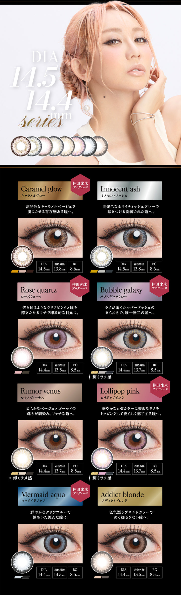 DIA14.5mm 14.4mm Series, Caramel glow, キャラメルグロー, 倖田來未プロデュース, 高発色なキャラメルベージュで虜にさせる存在感ある瞳へ。, DIA14.5mm, 着色外径13.8mm, BC8.6mm, Innocent ash, イノセントアッシュ, 高発色なホワイティッシュグレーで惹きつける洗練された瞳へ。, DIA14.5mm, 着色外径13.8mm, BC8.6mm, Rose quartz, ローズクォーツ, 倖田來未プロデュース, 透き通るようなクリアピンクと瞳を際立たせるフチで印象的な目元に。, DIA14.4mm, 着色外径13.5mm, BC8.5mm, Bubble galaxy, バブルギャラクシー, 倖田來未プロデュース, ラメが瞬くシルバーアッシュのきらめきで、唯一無二の瞳へ。, 輝くラメ感, DIA14.4mm, 着色外径13.7mm, BC8.5mm, Rumor venus, ルモアヴィーナス, 柔らかなベージュとゴールドの輝きが馴染み、リッチな瞳へ。, 輝くラメ感, DIA14.4mm, 着色外径13.7mm, BC8.5mm, Lol