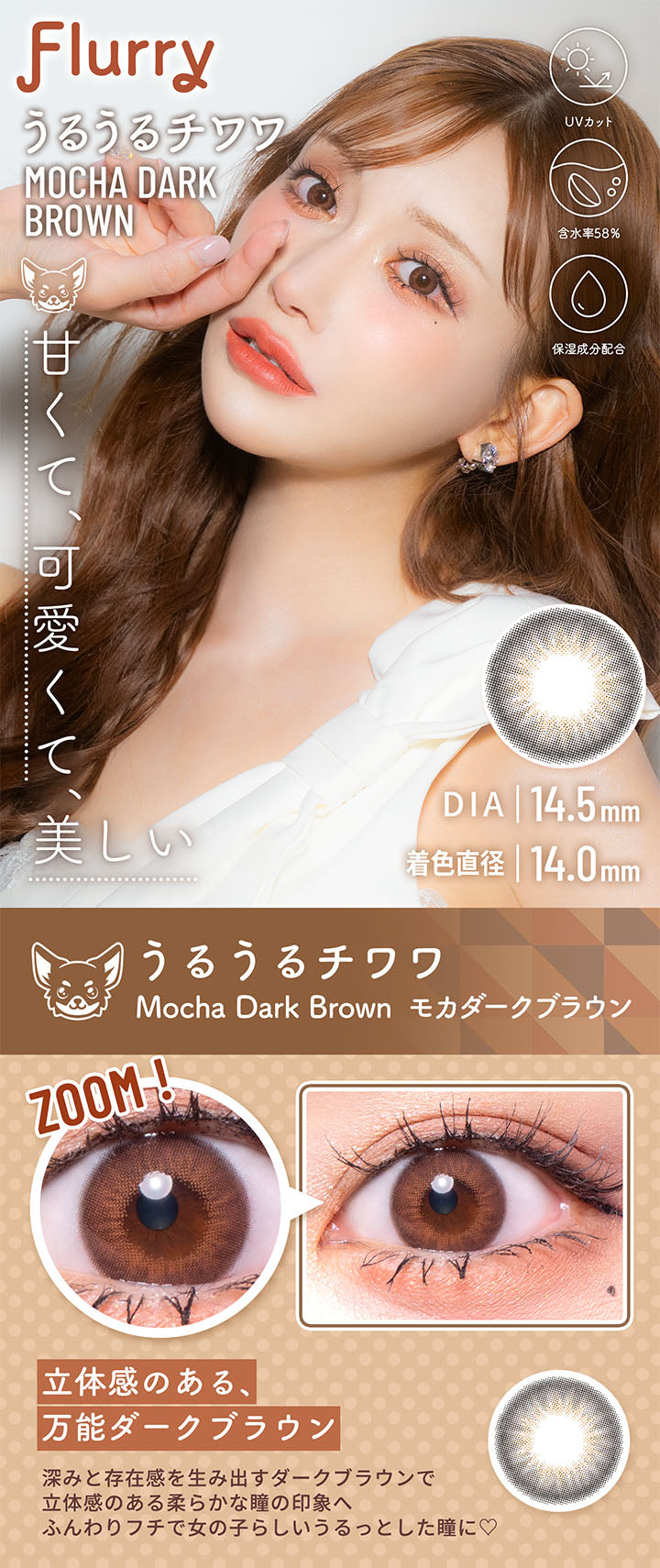 うるうるチワワ(Mocha Dark Brown), フルーリーバイカラーズ(Flurry by colors), 甘くて、可愛くて、美しい, DIA14.5mm, 着色直径14.0mm, UVカット, 含水率58%, 保湿成分配合, うるうるチワワ, Mocha Dark Brown(モカダークブラウン), Zoom!, 立体感のある、万能ダークブラウン, 深みと存在感を生み出すダークブラウンで立体感のある柔らかな瞳の印象へ。ふんわりフチで女の子らしいうるっとした瞳に♡ | フルーリーバイカラーズ Flurry by colors 1day カラコン カラーコンタクト