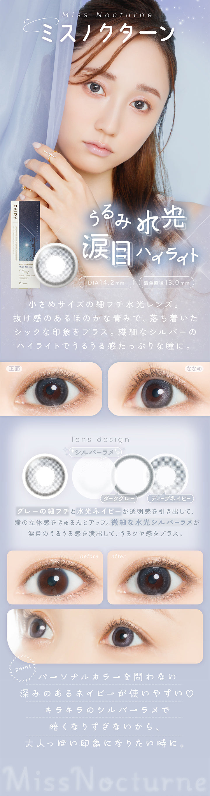 ミスノクターン(Miss Nocturne) DIA14.2mm 着色直径13.0mm,うるみ水光涙目ハイライト,小さめサイズの細フチ水光レンズ。抜け感のあるほのかな青みで、落ち着いたシックな印象をプラス。繊細なシルバーのハイライトでうるうる感たっぷりな瞳に。,グレーの細フチと水光ネイビーが透明感を引き出して、瞳の立体感をきゅるんとアップ。微細な水光シルバーラメが涙目のうるうる感を演出して、うるツヤ感をプラス。,パーソナルカラーを問わない深みのあるネイビーが使いやすい♡キラキラのシルバーラメで暗くなりすぎないから、大人っぽい印象になりたい時に,裸眼装用比較,正面・斜め装用イメージ | フェアリーワンデーシマーリングシリーズ Fairy 1Day Shimmering Series カラコン カラーコンタクト