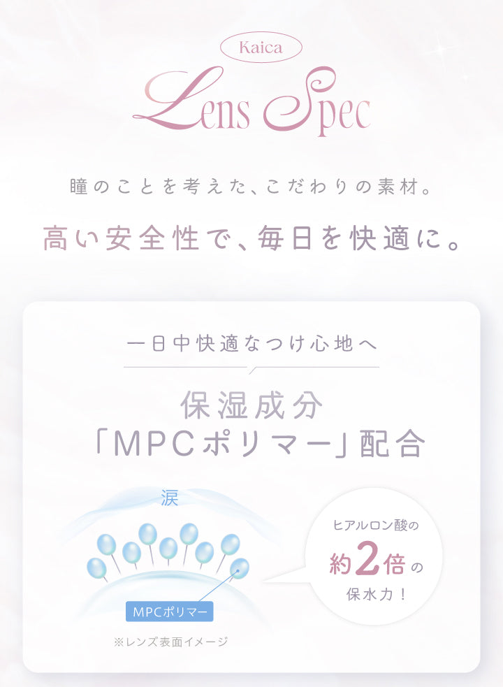 (レンズスペック)Kaica Lens Spec,瞳のことを考えた、こだわりの素材。高い安全性で、毎日を快適に。,1日中快適なつけ心地へ 保湿成分「MPCポリマー」配合 ヒアルロン酸の約2倍の保水力! | カイカ Kaica 1day カラコン カラーコンタクト