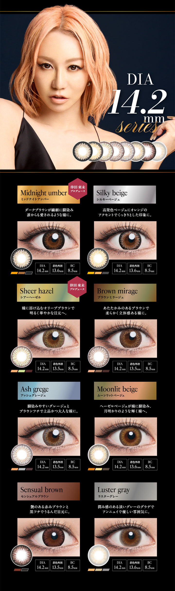 DIA14.2mmmm Series, Midnight umber, ミッドナイトアンバー, 倖田來未プロデュース, ダークブラウンが繊細に馴染み誰からも愛されるような瞳に。, DIA14.2mm, 着色外径13.6mm, BC8.5mm, Silky beige, シルキーベージュ, 高発色ベージュにオレンジのアクセントでくっきりとした印象に。, DIA14.2mm, 着色外径13.6mm, BC8.5mm, Sheer hazel, シアーへーゼル, 倖田來未プロデュース, 瞳に溶け込むオリーブブラウンで明るく華やかな目元へ。, DIA14.2mm, 着色外径13.5mm, BC8.5mm, Brown mirage, ブラウンミラージュ, あたたかみのあるブラウンで柔らかく立体感のある瞳に。, DIA14.2mm, 着色外径13.5mm, BC8.5mm, Ash grege, アッシュグレージュ, 馴染みやすいグレージュとブラウンフチで上品かつ大人な瞳に。, DIA14.2mm, 着色外径13.5mm, BC8.5mm, Moonlit beige, ムーンリットベージュ, ヘーゼルベージュが瞳に馴