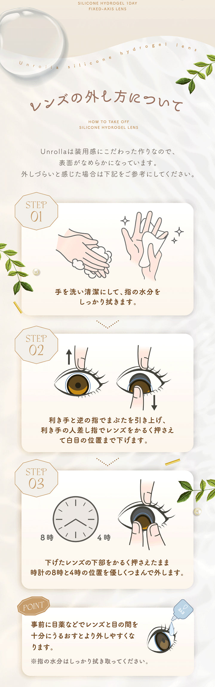 Silicone Hydrogel 1 Day, Fixed Axis Lens, Unrolla silicone hydrogel lens, レンズの外し方について, How To Take Off Silicone Hydrogel Lens, Unrollaは装用感にこだわった作りなので、表面がなめらかになっています。外しづらいと感じた場合は下記をご参考にしてください。, Step 01, 手を洗い清潔にして、指の水分をしっかり拭きます。, Step 02, 利き手と逆の指でまぶたを引き上げ、利き手の人差し指でレンズをかるく押さえて白目の位置まで下げます。, Step 03, 下げたレンズの下部をかるく押さえたまま時計の8時と4時の位置を優しくつまんで外します。, Point, 事前に目薬などでレンズと目の間を十分にうるおすとより外しやすくなります。, ※指の水分はしっかり拭き取ってください。 | アンローラ Unrolla 1day カラコン カラーコンタクト
