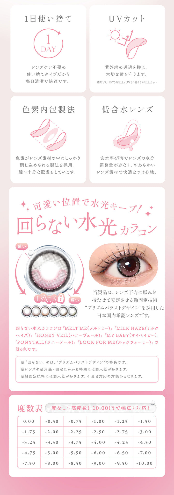 1日使い捨て:レンズケア不要の使い捨てタイプだから毎日清潔で快適です。,UVカット:紫外線の透過を抑え、大切な瞳を守ります。UV-A 約70%以上 / UV-B 約95%以上カット,色素内包製法:色素がレンズ素材の中にしっかり閉じ込められる製法を採用。,低含水レンズ:含水率47%でレンズの水分蒸発用が少なく、やわらかいレンズ素材で快適なつけ心地。,可愛い位置で水光キープ!回らない水光カラコン:当製品は、レンズ下方に厚みを持たせて安定させる軸固定技術 プリズムバラストデザインを採用した日本国内承認レンズです。※回らない水光カラコンは「MELT ME(メルトミー)」「MILK HAZE(ミルクヘイズ)」「HONEY VEIL(ハニーヴェール)」「MY BABY(マイベイビー)」「PONYTAIL(ポニーテール)」「LOOK FOR ME(ルックフォーミー)」の計6色です。 | シーワンデー Sie.1Day カラコン カラーコンタクト