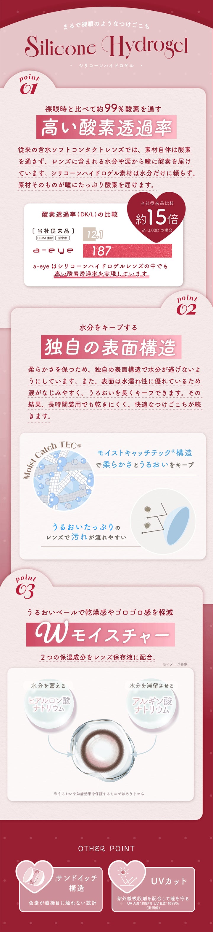 (レンズスペック),まるで裸眼のようなつけごこち,Silicone Hydrogel-シリコーンハイドロゲル-,裸眼時と比べて約99%酸素を通す高い酸素透過率:従来のソフトコンタクトレンズは素材自体は酸素を通さず、レンズに含まれる水分やなみだから酸素を届けていましたが、シリコーンハイドロゲル素材は素材そのものが瞳にたっぷり酸素を届けます。,水分をキープする独自の表面構造:柔らかさを保つため、独自のモイストキャッチテック構造で柔らかさとうるおいをキープ。,Wモイスチャー:水分を蓄えるヒアルロン酸ナトリウムと水分を滞留させるアルギン酸ナトリウムの2つの保湿成分を保存液に配合。,サンドイッチ構造,UVカット | エーアイ a-eye 1day カラコン カラーコンタクト