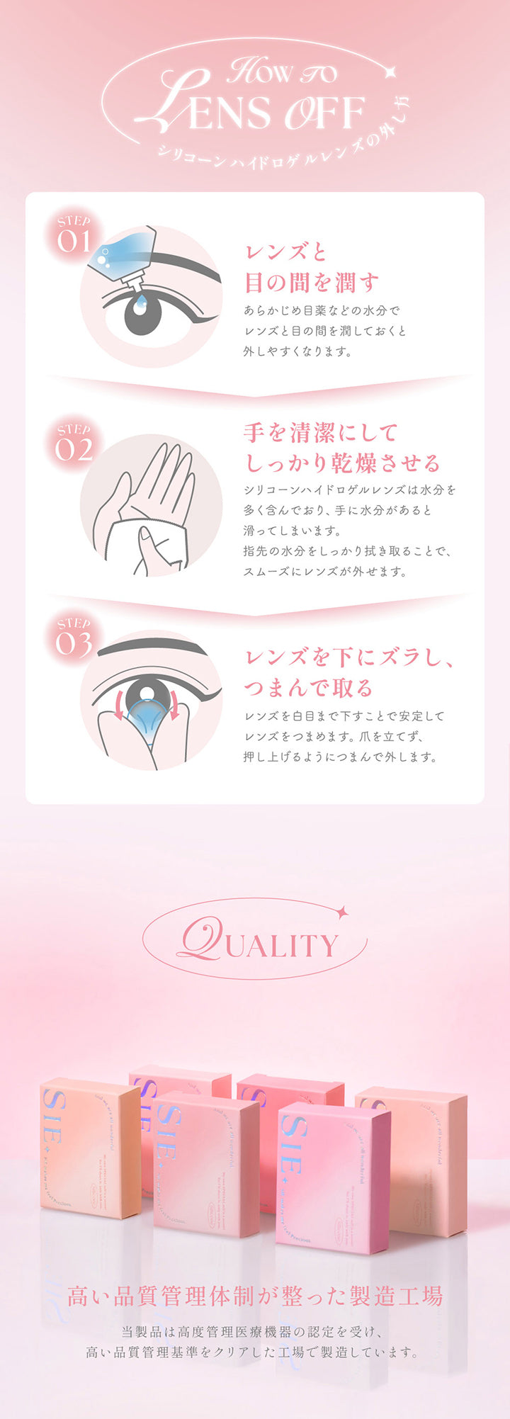 シリコーンハイドロゲルレンズの外し方(How to lens off),Step1:レンズと目の間を潤す。あらかじめ目薬などの水分でレンズと目の間を潤しておくと外しやすくなります。,Step2:手を清潔にしてしっかり乾燥させる。シリコーンハイドロゲルレンズは水分を多く含んでおり、手に水分があると滑ってしまいます。指先の水分をしっかり拭き取ることで、スムーズにレンズが外せます。,Step3:レンズを下にズラし、つまんで取る。レンズを白目まで下すことで安定してレンズをつまめます。爪を立てず、押し上げるようにつまんで外します。,Quality:高い品質管理体制が整った製造工場。当製品は高度管理医療機器の認定を受け、高い品質管理基準をクリアした工場で製造しています。 | シーワンマンス Sie.1Month カラコン カラーコンタクト