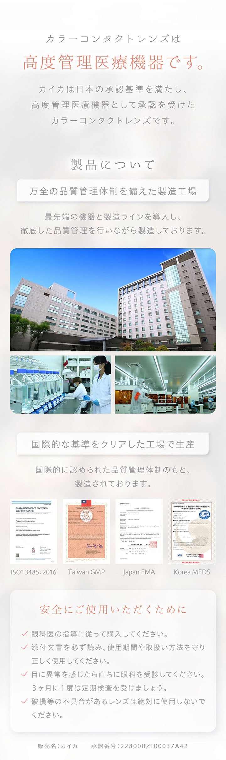 カラーコンタクトレンズは高度管理医療機器です。, カイカは日本の承認基準を満たし、高度管理医療機器として承認を受けたカラーコンタクトレンズです。, 製品について, 万全の品質管理体制を備えた製造工場, 最先端の機器と製造ラインを導入し、徹底した品質管理を行いながら製造しております。, 国際的な基準をクリアした工場で生産, 国際的に認められた品質管理体制のもと、製造されております。, ISO13485:2016, Taiwan GMP, Japan FMA, Korea MFDS, 安全にご使用いただくために, 眼科医の指導に従って購入してください。, 添付文書を必ず読み、使用期間や取り扱い方法を守り正しく使用してください。, 目に異常を感じたら直ちに眼科を受診してください。, 3か月に1度は定期検査を受けましょう。, 破損等の不具合があるレンズは絶対に使用しないでください。, 販売名:カイカ, 承認番号:22800BZI00037A42 | カイカ Kaica 1day カラコン カラーコンタクト