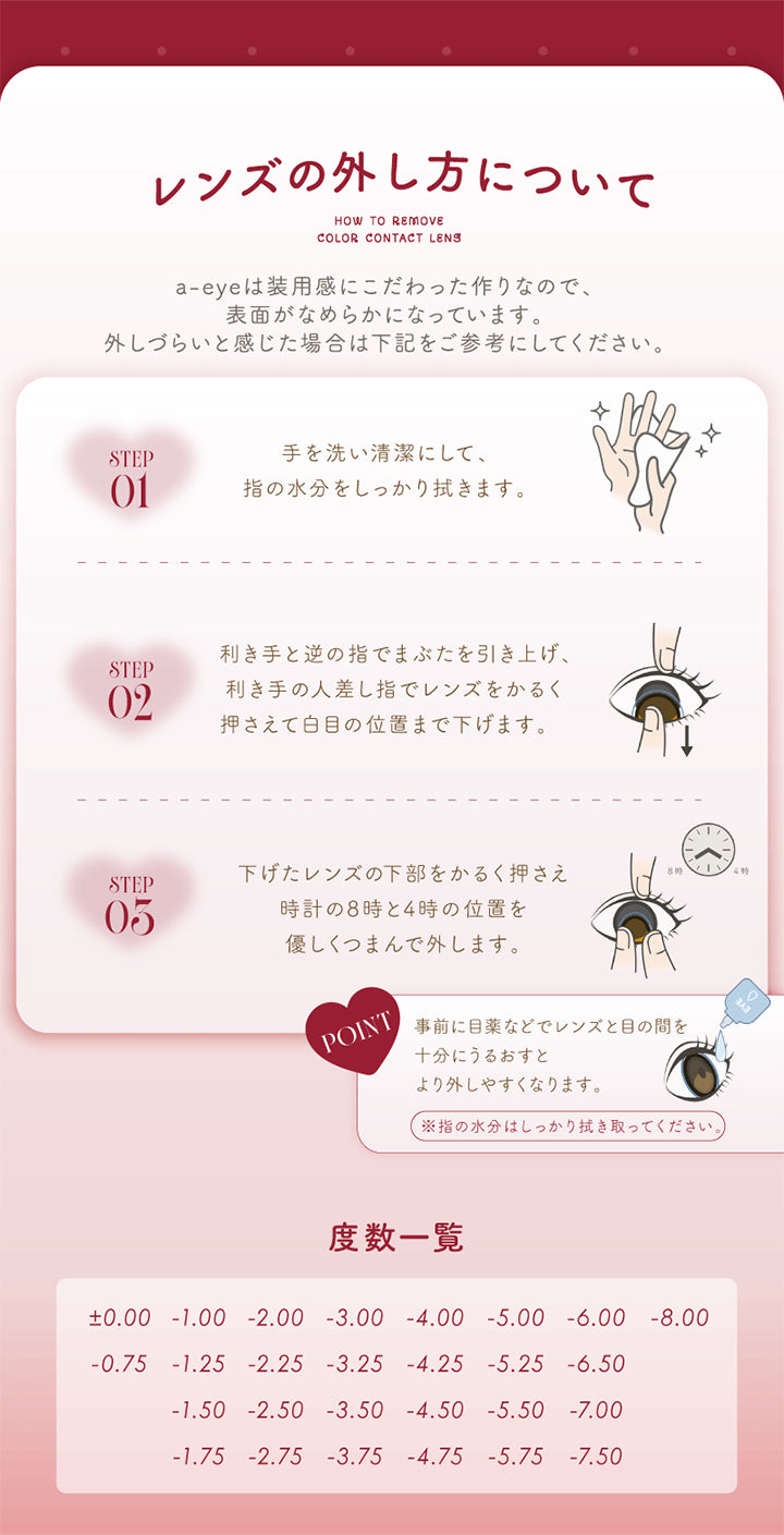 レンズの外し方について ,エーアイ(a-eye)は装用感にこだわったつくりなので、表面がなめらかになっています。外しづらいと感じた場合は下記をご参考にしてください。 ,Step01:手を洗い清潔にして、指の水分をしっかり拭きます。 ,Step02:利き手と逆でまぶたを引き上げ、利き手の人差し指でレンズをかるく抑えて白目の位置まで下げます。 ,Step03:下げたレンズの下部をかるく押さえ時計の8時と4時の位置をやさしくつまんで外します。 ,Point:事前に目薬などでレンズと目の間を十分にうるおすとより外しやすくなります。※指の水分はしっかりふき取ってください。 ,度数一覧:±0.00 -0.75 -1.00 -1.25 -1.50 -1.75 -2.00 -2.25 -2.50 -2.75 -3.00 -3.25 -3.50 -3.75 -4.00 -4.25 -4.50 -4.75 -5.00 -5.25 -5.50 -5.75 -6.00 -6.50 -7.00 -7.50 -8.00 | エーアイ a-eye 1day カラコン カラーコンタクト