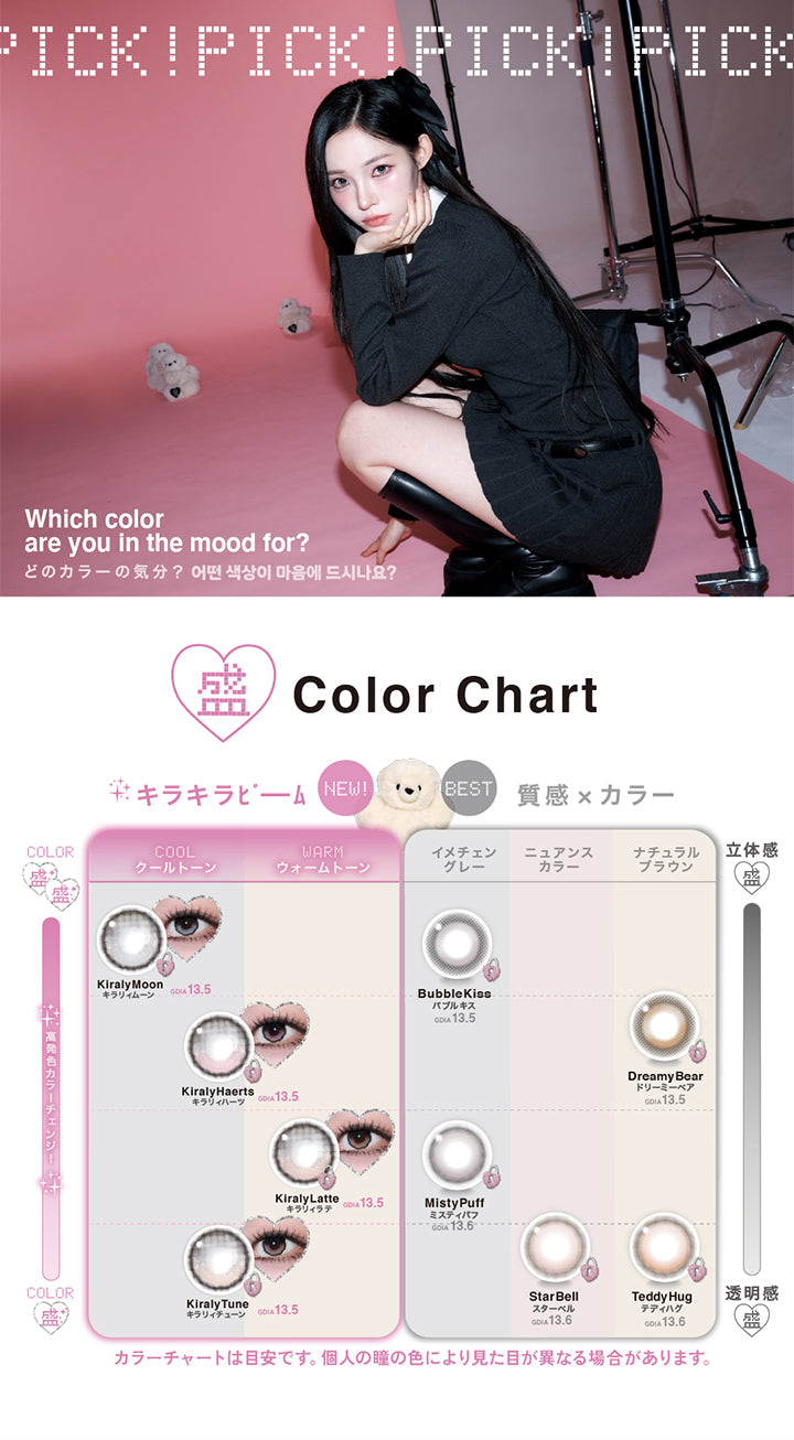 (カラーチャート),Pick! Pick! Pick!,Which color are you in the mood for?(どのカラーの気分?)(어떤 색상이 마음에 드시나요?),New!キラキラビーム GDIA13.5mm ,キラリィムーン 高発色 × クールトーン,キラリィハーツ クールトーン,キラリィラテ ウォームトーン,キラリィチューン クールトーン,Best 質感 × カラー GDIA13.5mm,バブルキス 立体感 × イメチェングレー,ドリーミーベア 立体感 × ナチュラルブラウン,Best 質感 × カラー GDIA13.6mm,ミスティパフ 透明感 × イメチェングレー,スターベル 透明感 × ニュアンスカラー,テディハグ 透明感 × ナチュラルブラウン,カラーチャートは目安です。個人の瞳の色により見た目が異なる場合があります。 | リルミィ Lilme 1day カラコン カラーコンタクト