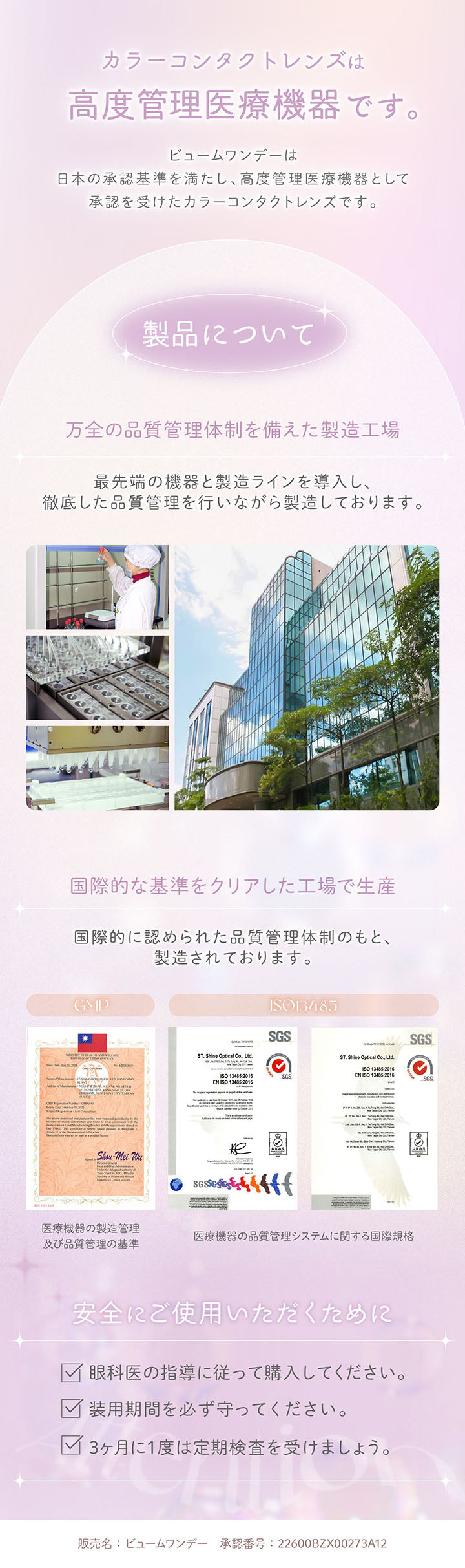 カラーコンタクトレンズは高度管理医療機器です。, ビュームワンデーは日本の承認基準を満たし、高度管理医療機器として承認を受けたカラーコンタクトレンズです。, 製品について, 万全の品質管理体制を備えた製造工場最先端の機器と製造ラインを導入し、徹底した品質管理を行いながら製造しております。, 国際的な基準をクリアした工場で生産, 国際的に認められた品質管理体制のもと製造されております。, 医療機器の製造管理及び品質管理の基準, 医療機器の品質管理システムに関する国際規格, 安全にご使用いただくために, 眼科医の指導に従って購入してください。, 装用期間を必ず守ってください。, 3ヶ月に1度は定期検査を受けましょう。, 販売名:ビュームワンデー 承認番号:22600BZX00273A12 | ビュームワンデー Viewm 1day カラコン カラーコンタクト