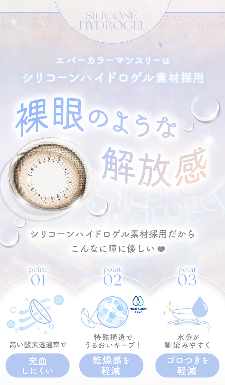 Silicone Hydorogel, エバーカラーマンスリーはシリコーンハイドロゲル素材採用, 裸眼のような解放感, シリコーンハイドロゲル素材採用だからこんなに瞳に優しい, Point01 高い酸素透過率で充血しにくい, Point02 特殊構造でうるおいキープ!乾燥感を軽減, Point03 水分が馴染みやすくごろつきを軽減 | エバーカラーマンスリー EverColor monthly カラコン カラーコンタクト