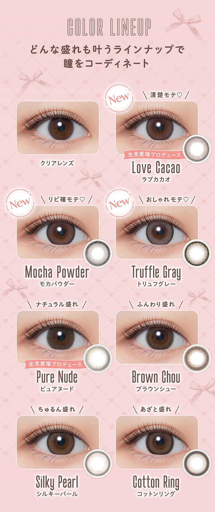 COLOR LINEUP, どんな盛れも叶うラインナップで瞳をコーディネート, クリアレンズ, New, 清楚モテ♡, 生見愛瑠プロデュース, Love Cacao, ラブカカオ, New, リピ確モテ♡, Mocha Powder, モカパウダー, New, おしゃれモテ♡, Truffle Gray, トリュフグレー, ナチュラル盛れ, 生見愛瑠プロデュース, Pure Nude, ピュアヌード, ふんわり盛れ, Brown Chou, ブラウンシュー, ちゅるん盛れ, Silky Pearl, シルキーパール, あざと盛れ, Cotton Ring, コットンリング| メロール melloew 1day カラコン カラーコンタクト