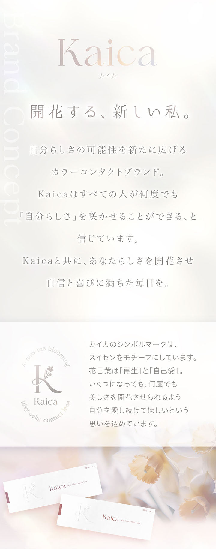 Kaica, カイカ, 開花する、新しい私。, 自分らしさの可能性を新たに広げるカラーコンタクトブランド。, Kaicaはすべての人が何度でも自分らしさを咲かせることができる、と信じています。, Kaicaと共に、あなたらしさを開花させ自信と喜びに満ちた毎日を。, カイカのシンボルマークは推薦をモチーフにしています。, 花言葉は「再生」と「自己愛」, いくつになっても、何度でも美しさを開花させられるよう自分を愛し続けてほしいという思いを込めています。 | カイカ Kaica 1day カラコン カラーコンタクト