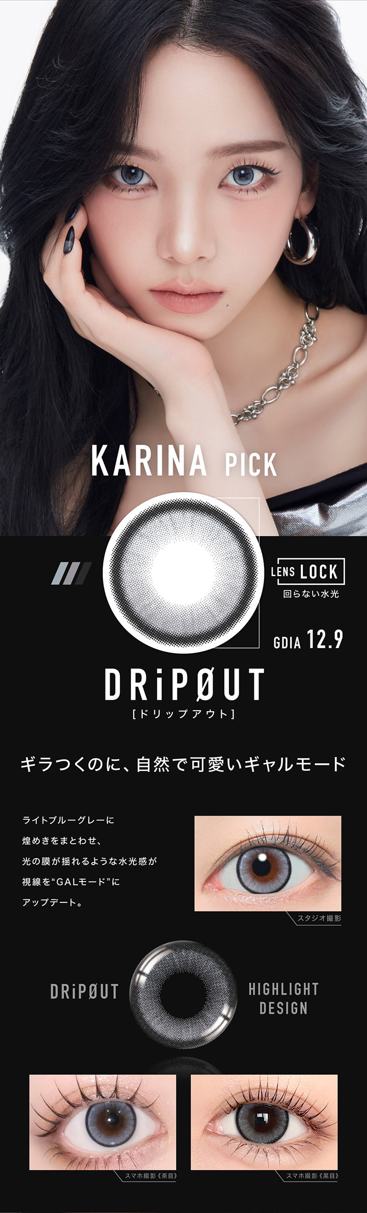 Karina Pick,ドリップアウト(DripOut) GDIA12.9mm,Lens Lock 回らない水光カラコン,ギラつくのに、自然で可愛いギャルモード,ライトブルーグレーに煌めきをまとわせ、光の膜が揺れるような水光感が視線を“GALモード”にアップデート。,装用比較 | アザー Øther 1day カラコン カラーコンタクト