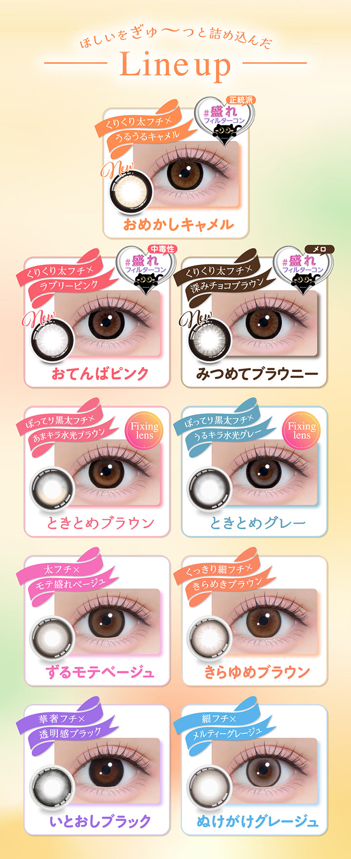 (Line Up)ほしいをぎゅ~っと詰め込んだLine Up, クリクリ太フチ × うるうるキャメル, 正統派盛れフィルターコン, おめかしキャメル, くりくり太フチ × ラブリーピンク, 中毒性盛れフィルターコン, おてんばピンク, くりくり太フチ × 深みチョコブラウン, メロ盛れフィルターコン, みつめてブラウニー, ぽってり黒太フチ × あまキラ水光ブラウン, Fixing lens, ときとめブラウン, ぽってり黒太フチ × うるキラ水光グレー, Fixing lens, ときとめグレー, 太フチ × モテ盛れベージュ, ずるモテベージュ, くっきり細フチ × きらめきブラウン, きらゆめブラウン, 華奢フチ × 透明感ブラック, いとおしブラック, 細フチ × メルティーグレージュ, ぬけがけグレージュ | シャプン Chapun 1day カラコン カラーコンタクト