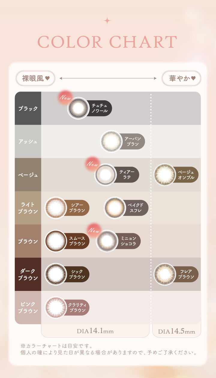 COLOR CHART, 裸眼風 DIA14.1mm, ブラック, New チュチュノワール, アッシュ, アーバンブラン, ベージュ, New ティアーラテ, ライトブラウン, シアーブラウン ベイクドスフレ, ブラウン, スムースブラウン New ミニョンショコラ, ダークブラウン, シックブラウン, ピンクブラウン, クラリティブラウン, 華やか♡ DIA14.5mm, ベージュ, ベージュオンブル, ダークブラウン, フレアブラウン, ※カラーチャートは目安です。, 個人の瞳により見た目が異なる場合がありますので、予めご了承ください。|エルージュ eRouge 2week カラコン カラーコンタクト,